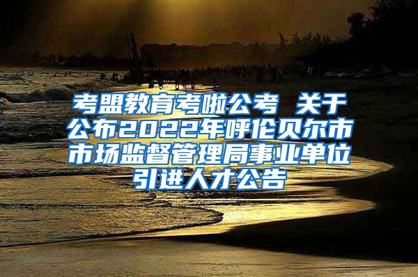 考盟教育考啦公考 关于公布2022年呼伦贝尔市市场监督管理局事业单位引进人才公告