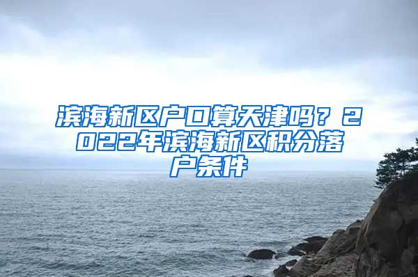 滨海新区户口算天津吗？2022年滨海新区积分落户条件→