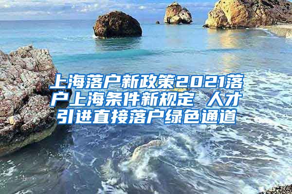 上海落户新政策2021落户上海条件新规定 人才引进直接落户绿色通道