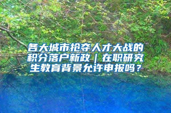 各大城市抢夺人才大战的积分落户新政｜在职研究生教育背景允许申报吗？