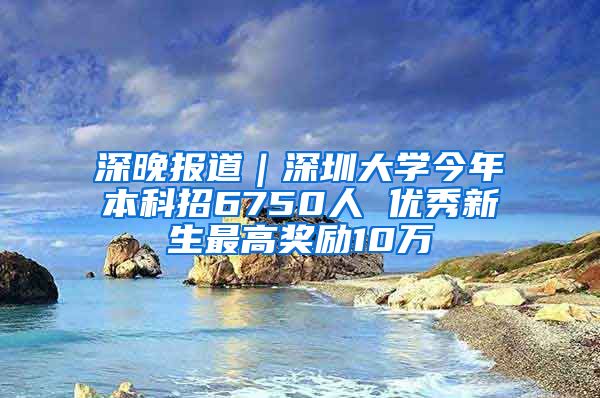 深晚报道｜深圳大学今年本科招6750人 优秀新生最高奖励10万