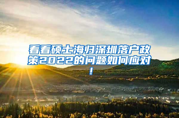 看看硕士海归深圳落户政策2022的问题如何应对！