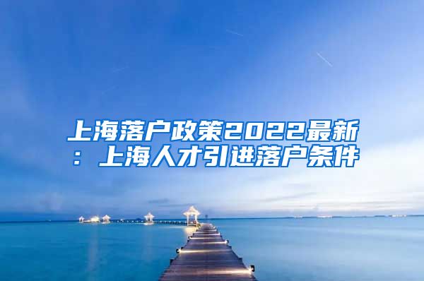 上海落户政策2022最新：上海人才引进落户条件