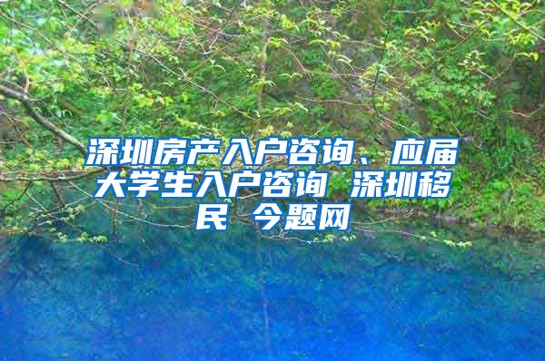 深圳房产入户咨询、应届大学生入户咨询 深圳移民 今题网