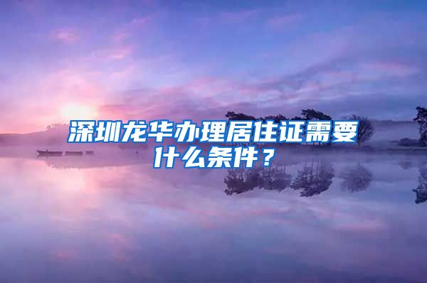 深圳龙华办理居住证需要什么条件？