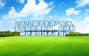 2022留学生落户上海，千万别浪费时间，疫情期间也是可以办理落户