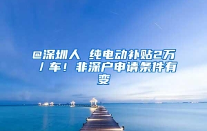 @深圳人 纯电动补贴2万／车！非深户申请条件有变