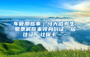 车管那些事｜马大哈考生，蜀黍喊你来领身份证、居住证、社保卡……