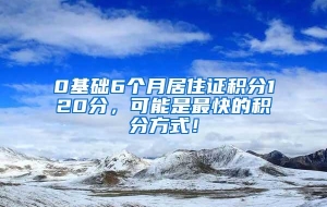 0基础6个月居住证积分120分，可能是最快的积分方式！