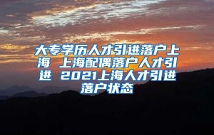 大专学历人才引进落户上海 上海配偶落户人才引进 2021上海人才引进落户状态