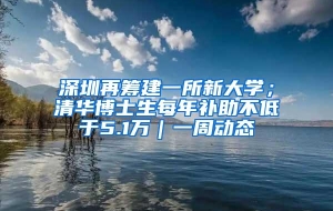 深圳再筹建一所新大学；清华博士生每年补助不低于5.1万｜一周动态