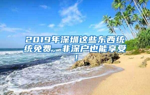 2019年深圳这些东西统统免费，非深户也能享受！